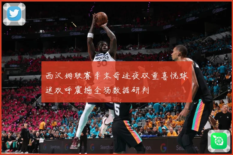 西汉姆联赛季末奇迹夜双重喜悦球迷欢呼震撼全场数据研判