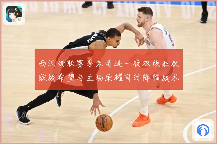 西汉姆联赛季末奇迹一夜双线狂欢欧战希望与主场荣耀同时降临战术观察