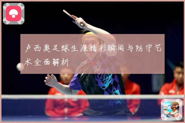 卢西奥足球生涯精彩瞬间与防守艺术全面解析