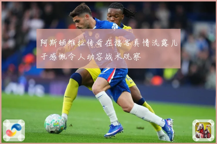 阿斯顿维拉传奇在播客真情流露儿子感慨令人动容战术观察