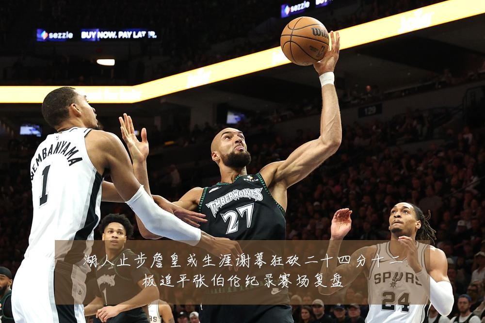 湖人止步詹皇或生涯谢幕狂砍二十四分十二板追平张伯伦纪录赛场复盘